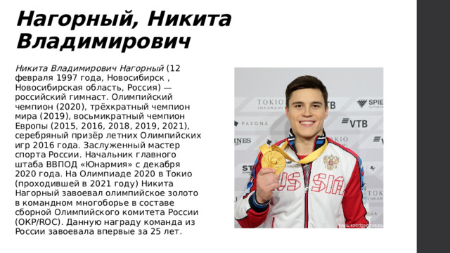 Нагорный, Никита Владимирович Никита Владимирович Нагорный (12 февраля 1997 года, Новосибирск , Новосибирская область, Россия) — российский гимнаст. Олимпийский чемпион (2020), трёхкратный чемпион мира (2019), восьмикратный чемпион Европы (2015, 2016, 2018, 2019, 2021), серебряный призёр летних Олимпийских игр 2016 года. Заслуженный мастер спорта России. Начальник главного штаба ВВПОД «Юнармия» с декабря 2020 года. На Олимпиаде 2020 в Токио (проходившей в 2021 году) Никита Нагорный завоевал олимпийское золото в командном многоборье в составе сборной Олимпийского комитета России (ОКР/ROC). Данную награду команда из России завоевала впервые за 25 лет. 