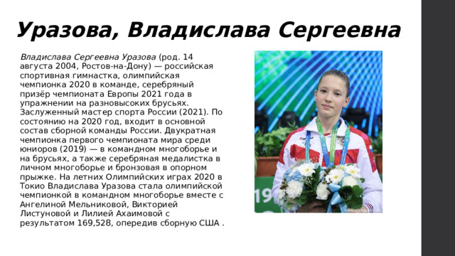 Уразова, Владислава Сергеевна Владислава Сергеевна Уразова (род. 14 августа 2004, Ростов-на-Дону) — российская спортивная гимнастка, олимпийская чемпионка 2020 в команде, серебряный призёр чемпионата Европы 2021 года в упражнении на разновысоких брусьях. Заслуженный мастер спорта России (2021). По состоянию на 2020 год, входит в основной состав сборной команды России. Двукратная чемпионка первого чемпионата мира среди юниоров (2019) — в командном многоборье и на брусьях, а также серебряная медалистка в личном многоборье и бронзовая в опорном прыжке. На летних Олимпийских играх 2020 в Токио Владислава Уразова стала олимпийской чемпионкой в командном многоборье вместе с Ангелиной Мельниковой, Викторией Листуновой и Лилией Ахаимовой с результатом 169,528, опередив сборную США . 