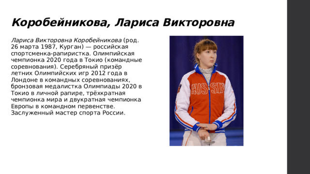 Коробейникова, Лариса Викторовна Лариса Викторовна Коробейникова (род. 26 марта 1987, Курган) — российская спортсменка-рапиристка. Олимпийская чемпионка 2020 года в Токио (командные соревнования). Серебряный призёр летних Олимпийских игр 2012 года в Лондоне в командных соревнованиях, бронзовая медалистка Олимпиады 2020 в Токио в личной рапире, трёхкратная чемпионка мира и двукратная чемпионка Европы в командном первенстве. Заслуженный мастер спорта России. 