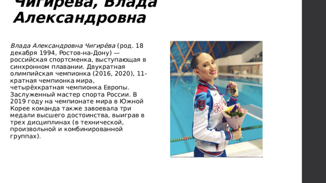 Чигирёва, Влада Александровна   Влада Александровна Чигирёва (род. 18 декабря 1994, Ростов-на-Дону) — российская спортсменка, выступающая в синхронном плавании. Двукратная олимпийская чемпионка (2016, 2020), 11-кратная чемпионка мира, четырёхкратная чемпионка Европы. Заслуженный мастер спорта России. В 2019 году на чемпионате мира в Южной Корее команда также завоевала три медали высшего достоинства, выиграв в трех дисциплинах (в технической, произвольной и комбинированной группах). 