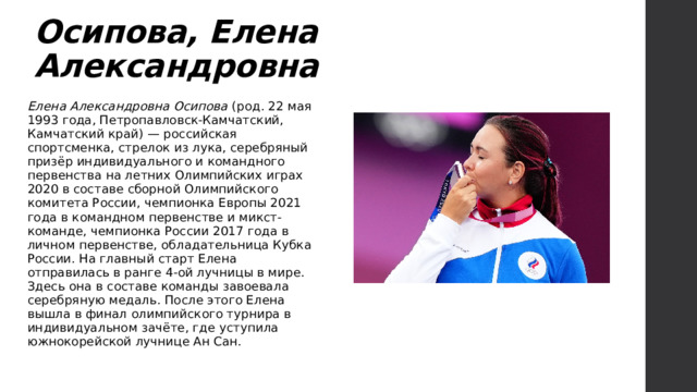Осипова, Елена Александровна Елена Александровна Осипова (род. 22 мая 1993 года, Петропавловск-Камчатский, Камчатский край) — российская спортсменка, стрелок из лука, серебряный призёр индивидуального и командного первенства на летних Олимпийских играх 2020 в составе сборной Олимпийского комитета России, чемпионка Европы 2021 года в командном первенстве и микст-команде, чемпионка России 2017 года в личном первенстве, обладательница Кубка России. На главный старт Елена отправилась в ранге 4-ой лучницы в мире. Здесь она в составе команды завоевала серебряную медаль. После этого Елена вышла в финал олимпийского турнира в индивидуальном зачёте, где уступила южнокорейской лучнице Ан Сан. 