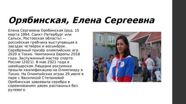 Орябинская, Елена Сергеевна Елена Сергеевна Орябинская (род. 15 марта 1994, Санкт-Петербург или Сальск, Ростовская область) — российская гребчиха выступающая в заездах четвёрок и восьмёрок. Серебряный призёр олимпийских игр 2020 в Токио. Чемпионка Европы 2018 года. Заслуженный мастер спорта России (2021). В мае 2021 года в швейцарском Люцерне россиянки прошли квалификацию на Олимпиаду в Токио. На Олимпийских играх 29 июля в паре с Василисой Степановой Орябинская завоевала серебро в соревнованиях двоек распашных без рулевого. 