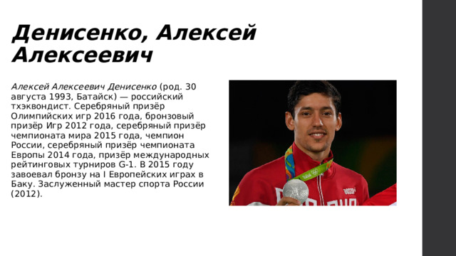 Денисенко, Алексей Алексеевич Алексей Алексеевич Денисенко (род. 30 августа 1993, Батайск) — российский тхэквондист. Серебряный призёр Олимпийских игр 2016 года, бронзовый призёр Игр 2012 года, серебряный призёр чемпионата мира 2015 года, чемпион России, серебряный призёр чемпионата Европы 2014 года, призёр международных рейтинговых турниров G-1. В 2015 году завоевал бронзу на I Европейских играх в Баку. Заслуженный мастер спорта России (2012). 