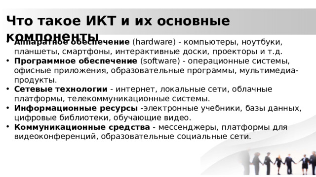Что такое ИКТ и их основные компоненты Аппаратное обеспечение (hardware) - компьютеры, ноутбуки, планшеты, смартфоны, интерактивные доски, проекторы и т.д. Программное обеспечение (software) - операционные системы, офисные приложения, образовательные программы, мультимедиа-продукты. Сетевые технологии - интернет, локальные сети, облачные платформы, телекоммуникационные системы. Информационные ресурсы -электронные учебники, базы данных, цифровые библиотеки, обучающие видео. Коммуникационные средства - мессенджеры, платформы для видеоконференций, образовательные социальные сети. 