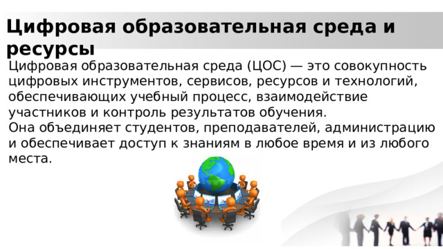 Цифровая образовательная среда и ресурсы Цифровая образовательная среда (ЦОС) — это совокупность цифровых инструментов, сервисов, ресурсов и технологий, обеспечивающих учебный процесс, взаимодействие участников и контроль результатов обучения. Она объединяет студентов, преподавателей, администрацию и обеспечивает доступ к знаниям в любое время и из любого места. 