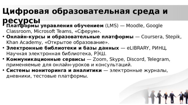 Цифровая образовательная среда и ресурсы Платформы управления обучением (LMS) — Moodle, Google Classroom, Microsoft Teams, «Сферум». Онлайн-курсы и образовательные платформы — Coursera, Stepik, Khan Academy, «Открытое образование». Электронные библиотеки и базы данных — eLIBRARY, РИНЦ, Научная электронная библиотека, РЭШ. Коммуникационные сервисы — Zoom, Skype, Discord, Telegram, применяемые для онлайн-уроков и консультаций. Системы мониторинга и аналитики — электронные журналы, дневники, тестовые платформы. 