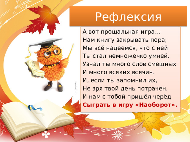 Рефлексия А вот прощальная игра… Нам книгу закрывать пора; Мы всё надеемся, что с ней Ты стал немножечко умней. Узнал ты много слов смешных И много всяких всячин. И, если ты запомнил их, Не зря твой день потрачен. И нам с тобой пришёл черёд Сыграть в игру «Наоборот». 