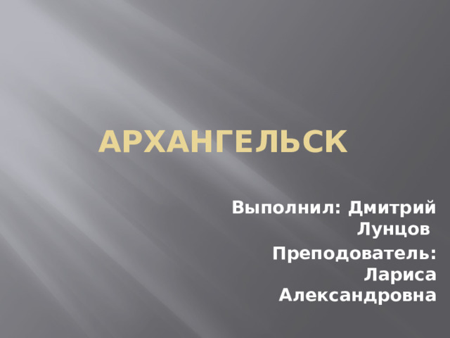   Архангельск Выполнил: Дмитрий Лунцов Преподователь: Лариса Александровна 