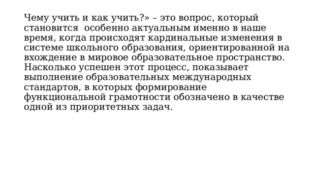 Чему учить и как учить?» – это вопрос, который становится особенно актуальным именно в наше время, когда происходят кардинальные изменения в системе школьного образования, ориентированной на вхождение в мировое образовательное пространство. Насколько успешен этот процесс, показывает выполнение образовательных международных стандартов, в которых формирование функциональной грамотности обозначено в качестве одной из приоритетных задач. 
