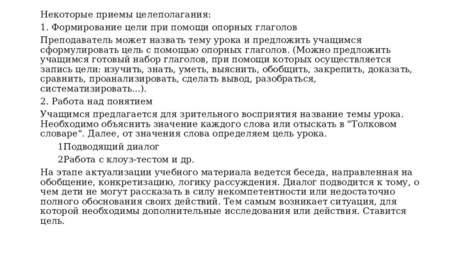Некоторые приемы целеполагания: 1. Формирование цели при помощи опорных глаголов Преподаватель может назвать тему урока и предложить учащимся сформулировать цель с помощью опорных глаголов. (Можно предложить учащимся готовый набор глаголов, при помощи которых осуществляется запись цели: изучить, знать, уметь, выяснить, обобщить, закрепить, доказать, сравнить, проанализировать, сделать вывод, разобраться, систематизировать...). 2. Работа над понятием Учащимся предлагается для зрительного восприятия название темы урока. Необходимо объяснить значение каждого слова или отыскать в 