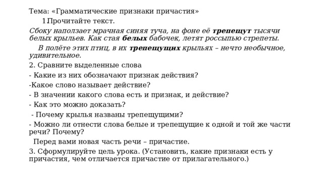 Тема: «Грамматические признаки причастия» Прочитайте текст. Сбоку наползает мрачная синяя туча, на фоне её  трепещут  тысячи белых крыльев. Как стая  белых  бабочек, летят россыпью стрепеты.     В полёте этих птиц, в их  трепещущих  крыльях – нечто необычное, удивительное.          2. Сравните выделенные слова - Какие из них обозначают признак действия? -Какое слово называет действие? - В значении какого слова есть и признак, и действие? - Как это можно доказать?   - Почему крылья названы трепещущими? - Можно ли отнести слова белые и трепещущие к одной и той же части речи? Почему?   Перед вами новая часть речи – причастие. 3. Сформулируйте цель урока. (Установить, какие признаки есть у причастия, чем отличается причастие от прилагательного.) 