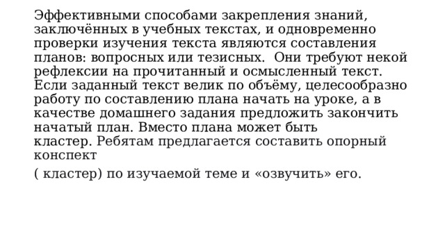 Эффективными способами закрепления знаний, заключённых в учебных текстах, и одновременно проверки изучения текста являются составления планов: вопросных или тезисных.  Они требуют некой рефлексии на прочитанный и осмысленный текст. Если заданный текст велик по объёму, целесообразно работу по составлению плана начать на уроке, а в качестве домашнего задания предложить закончить начатый план. Вместо плана может быть кластер.  Ребятам предлагается составить опорный конспект ( кластер) по изучаемой теме и «озвучить» его. 