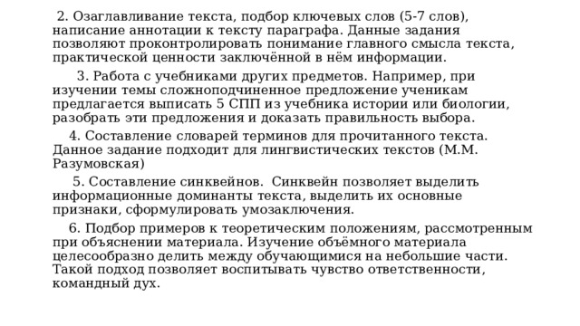   2. Озаглавливание текста, подбор ключевых слов (5-7 слов), написание аннотации к тексту параграфа. Данные задания позволяют проконтролировать понимание главного смысла текста, практической ценности заключённой в нём информации.       3. Работа с учебниками других предметов. Например, при изучении темы сложноподчиненное предложение ученикам предлагается выписать 5 СПП из учебника истории или биологии, разобрать эти предложения и доказать правильность выбора.     4. Составление словарей терминов для прочитанного текста. Данное задание подходит для лингвистических текстов (М.М. Разумовская)       5. Составление синквейнов.  Синквейн позволяет выделить информационные доминанты текста, выделить их основные признаки, сформулировать умозаключения.     6. Подбор примеров к теоретическим положениям, рассмотренным при объяснении материала. Изучение объёмного материала целесообразно делить между обучающимися на небольшие части. Такой подход позволяет воспитывать чувство ответственности, командный дух. 