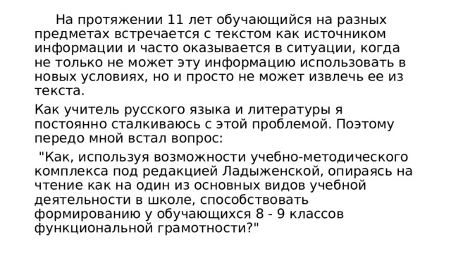  На протяжении 11 лет обучающийся на разных предметах встречается с текстом как источником информации и часто оказывается в ситуации, когда не только не может эту информацию использовать в новых условиях, но и просто не может извлечь ее из текста. Как учитель русского языка и литературы я постоянно сталкиваюсь с этой проблемой. Поэтому передо мной встал вопрос:  
