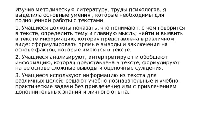Изучив методическую литературу, труды психологов, я выделила основные умения , которые необходимы для полноценной работы с текстами. 1. Учащиеся должны показать, что понимают, о чем говорится в тексте, определить тему и главную мысль; найти и выявить в тексте информацию, которая представлена в различном виде; сформулировать прямые выводы и заключения на основе фактов, которые имеются в тексте. 2. Учащиеся анализируют, интерпретируют и обобщают информацию, которая представлена в тексте, формулируют на ее основе сложные выводы и оценочные суждения. 3. Учащиеся используют информацию из текста для различных целей: решают учебно-познавательные и учебно-практические задачи без привлечения или с привлечением дополнительных знаний и личного опыта. 