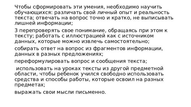 Чтобы сформировать эти умения, необходимо научить обучающихся: различать свой личный опыт и реальность текста; отвечать на вопрос точно и кратко, не выписывать лишней информации; 3 перепроверять свое понимание, обращаясь при этом к тексту; работать с иллюстрацией как с источником данных, которые можно извлечь самостоятельно; собирать ответ на вопрос из фрагментов информации, данных в разных предложениях; переформулировать вопрос и сообщения текста;  использовать на уроках тексты из другой предметной области, чтобы ребенок учился свободно использовать средства и способы работы, которые освоил на разных предметах; выражать свои мысли письменно. 