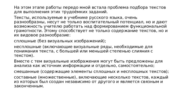 На этом этапе работы передо мной встала проблема подбора текстов для выполнения этих трудоёмких заданий. Тексты, используемые в учебнике русского языка, очень разнообразны, несут не только воспитательный потенциал, но и дают возможность учителю работать над формированием функциональной грамотности. Этому способствует не только содержание текстов, но и их видовое разнообразие: сплошные (без визуальных изображений); несплошные (включающие визуальные ряды, необходимые для понимания текста, с большей или меньшей степенью слияния с текстом). Вместе с тем визуальные изображения могут быть предложены для анализа как источник информации и отдельно, самостоятельно; смешанные (содержащие элементы сплошных и несплошных текстов); составные (множественные), включающие несколько текстов, каждый из которых был создан независимо от другого и является связным и законченным. 