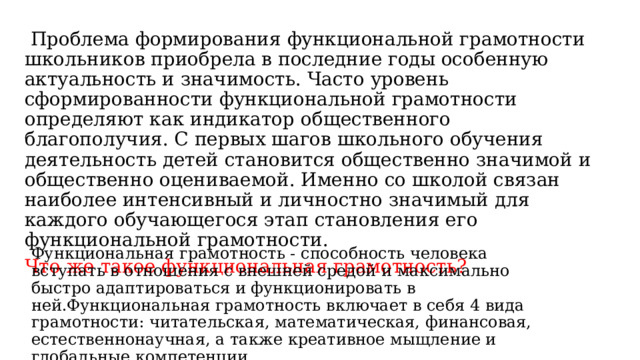   Проблема формирования функциональной грамотности школьников приобрела в последние годы особенную актуальность и значимость. Часто уровень сформированности функциональной грамотности определяют как индикатор общественного благополучия. С первых шагов школьного обучения деятельность детей становится общественно значимой и общественно оцениваемой. Именно со школой связан наиболее интенсивный и личностно значимый для каждого обучающегося этап становления его функциональной грамотности. Что же такое функциональная грамотность? Функциональная грамотность - способность человека вступать в отношения с внешней средой и максимально быстро адаптироваться и функционировать в ней.Функциональная грамотность включает в себя 4 вида грамотности: читательская, математическая, финансовая, естественнонаучная, а также креативное мыщление и глобальные компетенции. 