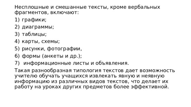 Несплошные и смешанные тексты, кроме вербальных фрагментов, включают: графики; диаграммы; таблицы; карты, схемы; рисунки, фотографии, формы (анкеты и др.);  информационные листы и объявления. Такая разнообразная типология текстов дает возможность учителю обучать учащихся извлекать явную и неявную информацию из различных видов текстов, что делает их работу на уроках других предметов более эффективной. 