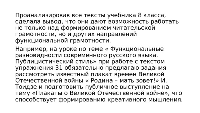 Проанализировав все тексты учебника 8 класса, сделала вывод, что они дают возможность работать не только над формированием читательской грамотности, но и других направлений функциональной грамотности. Например, на уроке по теме « Функциональные разновидности современного русского языка. Публицистический стиль» при работе с текстом упражнения 31 обязательно предлагаю задания рассмотреть известный плакат времен Великой Отечественной войны « Родина – мать зовет!» И. Тоидзе и подготовить публичное выступление на тему «Плакаты о Великой Отечественной войне», что способствует формированию креативного мышления. 