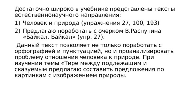 Достаточно широко в учебнике представлены тексты естественнонаучного направления: Человек и природа (упражнения 27, 100, 193) Предлагаю поработать с очерком В.Распутина «Байкал, Байкал» (упр. 27).  Данный текст позволяет не только поработать с орфографией и пунктуацией, но и проанализировать проблему отношения человека к природе. При изучении темы «Тире между подлежащим и сказуемым предлагаю составить предложения по картинкам с изображением природы. 