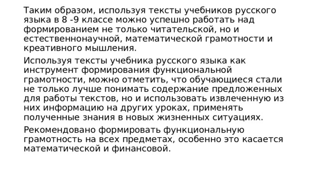 Таким образом, используя тексты учебников русского языка в 8 -9 классе можно успешно работать над формированием не только читательской, но и естественнонаучной, математической грамотности и креативного мышления. Используя тексты учебника русского языка как инструмент формирования функциональной грамотности, можно отметить, что обучающиеся стали не только лучше понимать содержание предложенных для работы текстов, но и использовать извлеченную из них информацию на других уроках, применять полученные знания в новых жизненных ситуациях. Рекомендовано формировать функциональную грамотность на всех предметах, особенно это касается математической и финансовой. 