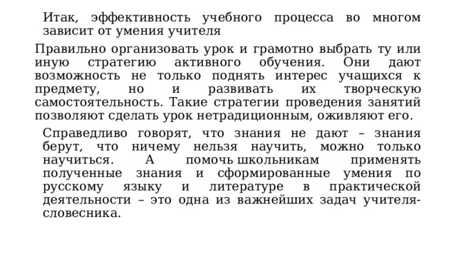 Итак, эффективность учебного процесса во многом зависит от умения учителя Правильно организовать урок и грамотно выбрать ту или иную стратегию активного обучения. Они дают возможность не только поднять интерес учащихся к предмету, но и развивать их творческую самостоятельность. Такие стратегии проведения занятий позволяют сделать урок нетрадиционным, оживляют его. Справедливо говорят, что знания не дают – знания берут, что ничему нельзя научить, можно только научиться. А помочь школьникам применять полученные знания и сформированные умения по русскому языку и литературе в практической деятельности – это одна из важнейших задач учителя-словесника. 