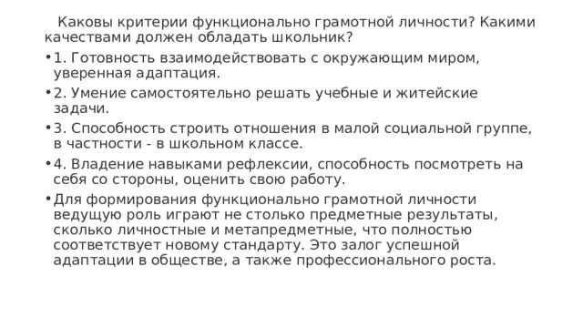  Каковы критерии функционально грамотной личности? Какими качествами должен обладать школьник? 1. Готовность взаимодействовать с окружающим миром, уверенная адаптация. 2. Умение самостоятельно решать учебные и житейские задачи. 3. Способность строить отношения в малой социальной группе, в частности - в школьном классе. 4. Владение навыками рефлексии, способность посмотреть на себя со стороны, оценить свою работу. Для формирования функционально грамотной личности ведущую роль играют не столько предметные результаты, сколько личностные и метапредметные, что полностью соответствует новому стандарту. Это залог успешной адаптации в обществе, а также профессионального роста. 