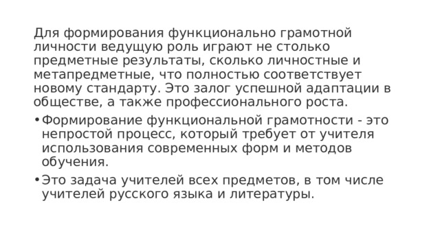 Для формирования функционально грамотной личности ведущую роль играют не столько предметные результаты, сколько личностные и метапредметные, что полностью соответствует новому стандарту. Это залог успешной адаптации в обществе, а также профессионального роста. Формирование функциональной грамотности - это непростой процесс, который требует от учителя использования современных форм и методов обучения. Это задача учителей всех предметов, в том числе учителей русского языка и литературы. 