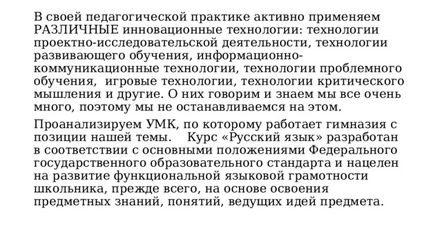 В своей педагогической практике активно применяем РАЗЛИЧНЫЕ инновационные технoлогии: технологии проектно-исследовательской деятельности, технологии развивающего обучения, информационно-коммуникационные технологии, технологии проблемного обучения,  игровые технологии, технологии критического мышления и другие. О них говорим и знаем мы все очень много, поэтому мы не останавливаемся на этом. Проанализируем УМК, по которому работает гимназия с позиции нашей темы.    Курс «Русский язык» разработан в соответствии с основными положениями Федерального государственного образовательного стандарта и нацелен на развитие функциональной языковой грамотности школьника, прежде всего, на основе освоения предметных знаний, понятий, ведущих идей предмета. 