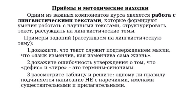 Приёмы и методические находки       Одним из важных компонентов курса является  работа с лингвистическими текстами , которые формируют умения работать с научными текстами, структурировать текст, рассуждать на лингвистические темы.     Примеры заданий (рассуждаем на лингвистическую тему): докажите, что текст служит подтверждением мысли, что «язык изменчив, как изменчива сама жизнь». докажите ошибочность утверждения о том, что «дефис» и «тире» – это термины-синонимы. рассмотрите таблицу и решите: одному ли правилу подчиняется написание НЕ с наречиями, именами существительными и прилагательными.   