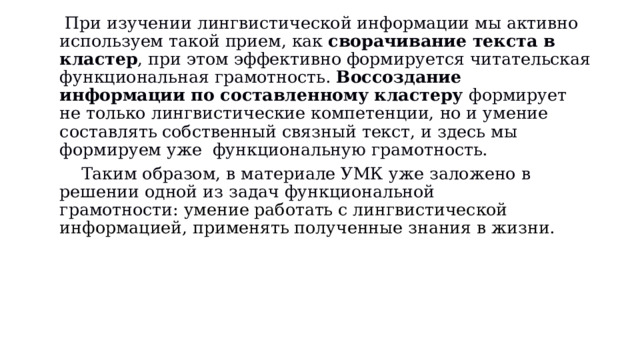   При изучении лингвистической информации мы активно используем такой прием, как  сворачивание текста в кластер , при этом эффективно формируется читательская функциональная грамотность.  Воссоздание информации по составленному кластеру  формирует не только лингвистические компетенции, но и умение составлять собственный связный текст, и здесь мы формируем уже  функциональную грамотность.     Таким образом, в материале УМК уже заложено в решении одной из задач функциональной грамотности:  умение работать с лингвистической информацией, применять полученные знания в жизни.     