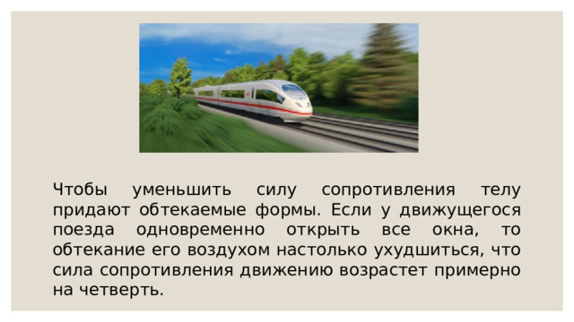 Чтобы уменьшить силу сопротивления телу придают обтекаемые формы. Если у движущегося поезда одновременно открыть все окна, то обтекание его воздухом настолько ухудшиться, что сила сопротивления движению возрастет примерно на четверть. 