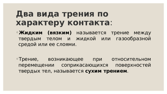 Два вида трения по характеру контакта :  Жидким (вязким) называется трение между твердым телом и жидкой или газообразной средой или ее слоями. Трение, возникающее при относительном перемещении соприкасающихся поверхностей твердых тел, называется сухим трением . 