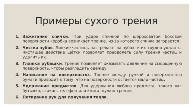 Примеры сухого трения Зажигание спички . При ударе спичкой по шероховатой боковой поверхности коробка возникает трение, из-за которого спичка загорается. Чистка зубов . Липкие частицы застревают на зубах, и их трудно удалить. Чистящее действие щётки позволяет преодолеть силу трения частиц и удалить их. Глажка рубашки . Трение позволяет оказывать давление на сморщенную поверхность, чтобы разгладить одежду. Написание на поверхностях . Трение между ручкой и поверхностью бумаги приводит к тому, что на поверхности остаётся мало частиц. Удержание предметов . Для удержания любого предмета, такого как бутылка, стакан, телефон или книга, нужно трение. Потирание рук для получения тепла . 