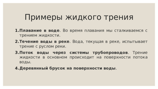 Примеры жидкого трения Плавание в воде . Во время плавания мы сталкиваемся с трением жидкости. Течение воды в реке . Вода, текущая в реке, испытывает трение с руслом реки. Поток воды через системы трубопроводов . Трение жидкости в основном происходит на поверхности потока воды. Деревянный брусок на поверхности воды . 