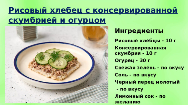 Рисовый хлебец с консервированной скумбрией и огурцом Ингредиенты Рисовые хлебцы - 10 г Консервированная скумбрия - 10 г Огурец - 30 г Свежая зелень - по вкусу Соль - по вкусу Черный перец молотый  - по вкусу Лимонный сок - по желанию 