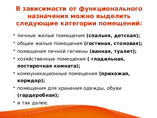 В  зависимости от функционального назначения можно выделить следующие категории помещений: личные жилые помещения (спальня, детская); общие жилые помещения (гостиная, столовая); помещения личной гигиены (ванная, туалет); хозяйственные помещения ( гладильная, постирочная комната); коммуникационные помещения (прихожая, коридор); помещения для хранения одежды, обуви (гардеробная); и так далее. 