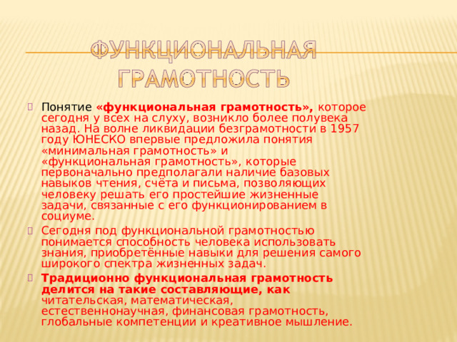 Понятие  «функциональная  грамотность»,  которое  сегодня  у всех  на  слуху,  возникло  более  полувека  назад.  На  волне ликвидации  безграмотности  в  1957  году  ЮНЕСКО  впервые предложила  понятия  «минимальная  грамотность»  и «функциональная  грамотность»,  которые  первоначально предполагали  наличие  базовых  навыков  чтения,  счёта и письма,  позволяющих  человеку  решать  его  простейшие жизненные  задачи,  связанные  с  его  функционированием  в социуме. Сегодня  под  функциональной  грамотностью  понимается способность  человека  использовать  знания,  приобретённые навыки  для  решения  самого  широкого  спектра  жизненных задач. Традиционно  функциональная  грамотность  делится  на такие  составляющие,  как  читательская,  математическая, естественнонаучная,  финансовая  грамотность,  глобальные компетенции  и  креативное  мышление. 