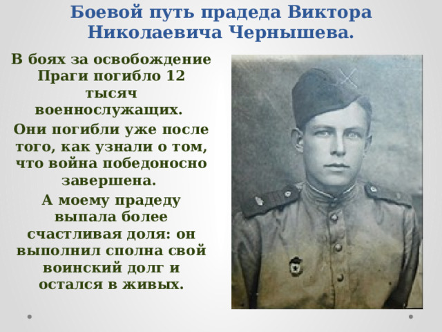 Боевой путь прадеда Виктора Николаевича Чернышева. В боях за освобождение Праги погибло 12 тысяч военнослужащих. Они погибли уже после того, как узнали о том, что война победоносно завершена. А моему прадеду выпала более счастливая доля: он выполнил сполна свой воинский долг и остался в живых. 