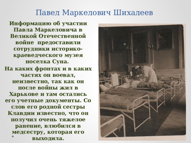 Павел Маркелович Шихалеев Информацию об участии Павла Маркеловича в Великой Отечественной войне предоставили сотрудники историко-краеведческого музея поселка Суна. На каких фронтах и в каких частях он воевал, неизвестно, так как он после войны жил в Харькове и там остались его учетные документы. Со слов его родной сестры Клавдии известно, что он получил очень тяжелое ранение, влюбился в медсестру, которая его выходила. 
