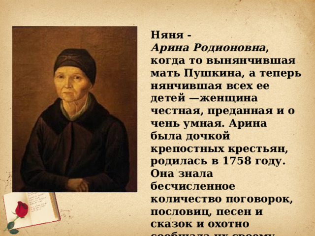Няня - Арина Родионовна ,   когда то вынянчившая мать Пушкина, а теперь нянчившая всех ее детей —женщина честная, преданная и очень умная. Арина была дочкой крепостных крестьян, родилась в 1758 году. Она знала бесчисленное количество поговорок, пословиц, песен и сказок и охотно сообщала их своему питомцу.  