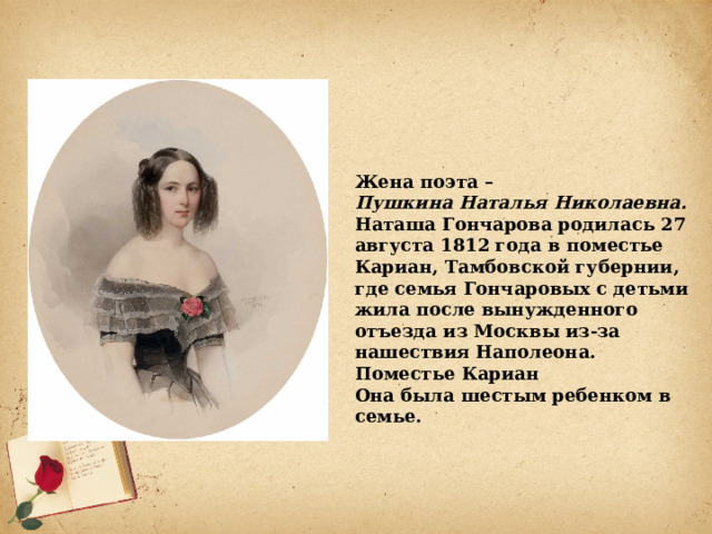 Жена поэта – Пушкина Наталья Николаевна. Наташа Гончарова родилась 27 августа 1812 года в поместье Кариан, Тамбовской губернии, где семья Гончаровых с детьми жила после вынужденного отъезда из Москвы из-за нашествия Наполеона.  Поместье Кариан Она была шестым ребенком в семье. 