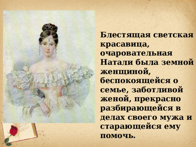 Блестящая светская красавица, очаровательная Натали была земной женщиной, беспокоящейся о семье, заботливой женой, прекрасно разбирающейся в делах своего мужа и старающейся ему помочь.    