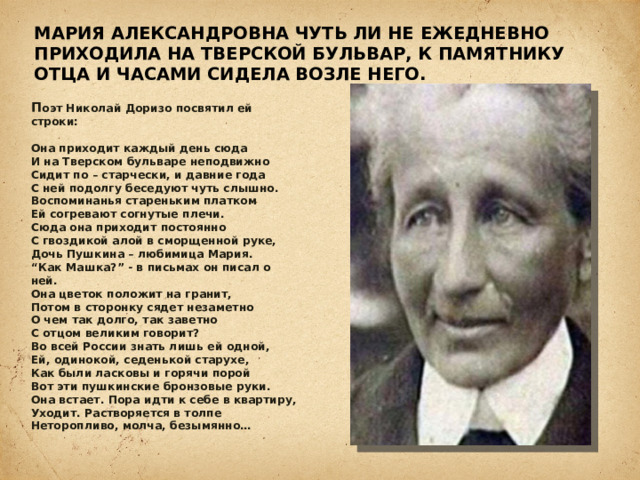 Мария Александровна чуть ли не ежедневно приходила на Тверской бульвар, к памятнику отца и часами сидела возле него.   П оэт Николай Доризо посвятил ей строки:   Она приходит каждый день сюда  И на Тверском бульваре неподвижно  Сидит по – старчески, и давние года  С ней подолгу беседуют чуть слышно.  Воспоминанья стареньким платком  Ей согревают согнутые плечи.  Сюда она приходит постоянно  С гвоздикой алой в сморщенной руке,  Дочь Пушкина – любимица Мария.  “Как Машка?” - в письмах он писал о ней.  Она цветок положит на гранит,  Потом в сторонку сядет незаметно  О чем так долго, так заветно  С отцом великим говорит?  Во всей России знать лишь ей одной,  Ей, одинокой, седенькой старухе,  Как были ласковы и горячи порой  Вот эти пушкинские бронзовые руки.  Она встает. Пора идти к себе в квартиру,  Уходит. Растворяется в толпе  Неторопливо, молча, безымянно…    