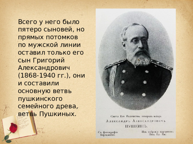 Всего у него было пятеро сыновей, но прямых потомков по мужской линии оставил только его сын Григорий Александрович (1868-1940 гг.), они и составили основную ветвь пушкинского семейного древа, ветвь Пушкиных. 