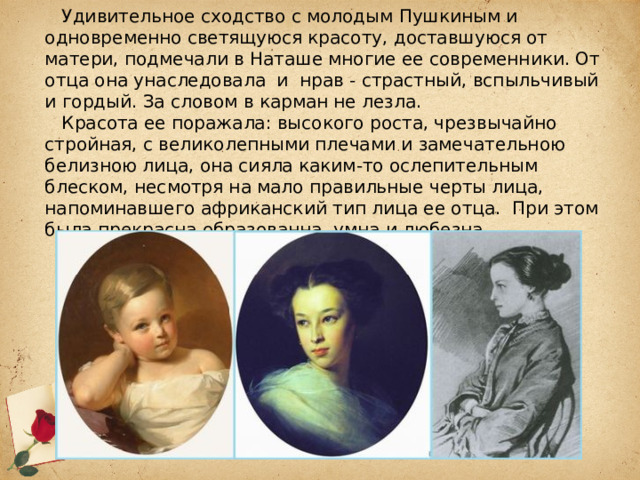  Удивительное сходство с молодым Пушкиным и одновременно светящуюся красоту, доставшуюся от матери, подмечали в Наташе многие ее современники. От отца она унаследовала и нрав - страстный, вспыльчивый и гордый. За словом в карман не лезла.   Красота ее поражала: высокого роста, чрезвычайно стройная, с великолепными плечами и замечательною белизною лица, она сияла каким-то ослепительным блеском, несмотря на мало правильные черты лица, напоминавшего африканский тип лица ее отца. При этом была прекрасна образованна, умна и любезна. 