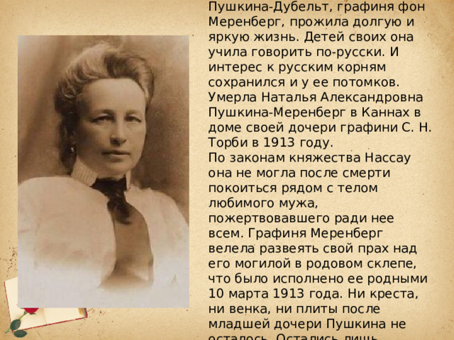 Наталья Александровна Пушкина-Дубельт, графиня фон Меренберг, прожила долгую и яркую жизнь. Детей своих она учила говорить по-русски. И интерес к русским корням сохранился и у ее потомков.  Умерла Наталья Александровна Пушкина-Меренберг в Каннах в доме своей дочери графини С. Н. Торби в 1913 году.  По законам княжества Нассау она не могла после смерти покоиться рядом с телом любимого мужа, пожертвовавшего ради нее всем. Графиня Меренберг велела развеять свой прах над его могилой в родовом склепе, что было исполнено ее родными 10 марта 1913 года. Ни креста, ни венка, ни плиты после младшей дочери Пушкина не осталось. Остались лишь портреты и память. 