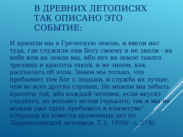 В ДРЕВНИХ ЛЕТОПИСЯХ ТАК ОПИСАНО ЭТО СОБЫТИЕ: И пришли мы в Греческую землю, и ввели нас туда, где служили они Богу своему и не знали - на небе или на земле мы, ибо нет на земле такого зрелища и красоты такой, и не знаем, как рассказать об этом. Знаем мы только, что пребывает там Бог с людьми, и служба их лучше, чем во всех других странах. Не можем мы забыть красоты той, ибо каждый человек, если вкусит сладкого, не возьмет потом горького; так и мы не можем уже здесь пребывать в язычестве