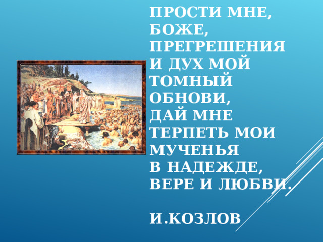 ПРОСТИ МНЕ, БОЖЕ, ПРЕГРЕШЕНИЯ  И ДУХ МОЙ ТОМНЫЙ ОБНОВИ,  ДАЙ МНЕ ТЕРПЕТЬ МОИ МУЧЕНЬЯ  В НАДЕЖДЕ, ВЕРЕ И ЛЮБВИ.   И.КОЗЛОВ 